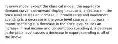 In every model except the classical model, the aggregate demand curve is downward-sloping because a. a decrease in the price level causes an increase in interest rates and investment spending b. a decrease in the price level causes an increase in import spending c. a decrease in the price level causes an increase in real income and consumption spending d. a decrease in the price level causes a decrease in export spending e. all of the above