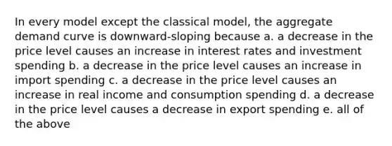 In every model except the classical model, the aggregate demand curve is downward-sloping because a. a decrease in the price level causes an increase in interest rates and investment spending b. a decrease in the price level causes an increase in import spending c. a decrease in the price level causes an increase in real income and consumption spending d. a decrease in the price level causes a decrease in export spending e. all of the above