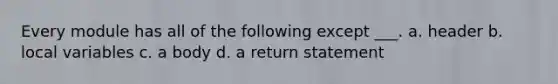 Every module has all of the following except ___. a. header b. local variables c. a body d. a return statement