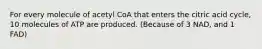 For every molecule of acetyl CoA that enters the citric acid cycle, 10 molecules of ATP are produced. (Because of 3 NAD, and 1 FAD)