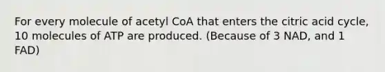 For every molecule of acetyl CoA that enters the citric acid cycle, 10 molecules of ATP are produced. (Because of 3 NAD, and 1 FAD)