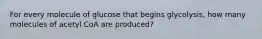 For every molecule of glucose that begins glycolysis, how many molecules of acetyl CoA are produced?