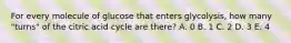 For every molecule of glucose that enters glycolysis, how many "turns" of the citric acid cycle are there? A. 0 B. 1 C. 2 D. 3 E. 4