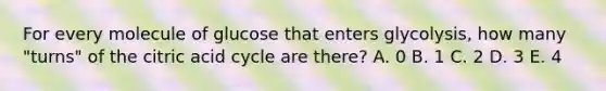 For every molecule of glucose that enters glycolysis, how many "turns" of the citric acid cycle are there? A. 0 B. 1 C. 2 D. 3 E. 4