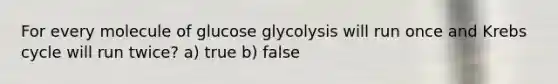 For every molecule of glucose glycolysis will run once and Krebs cycle will run twice? a) true b) false