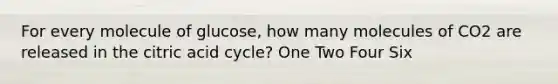 For every molecule of glucose, how many molecules of CO2 are released in the citric acid cycle? One Two Four Six