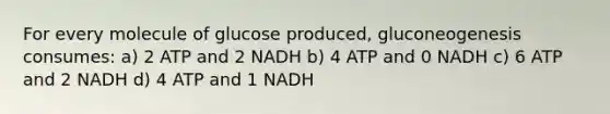 For every molecule of glucose produced, gluconeogenesis consumes: a) 2 ATP and 2 NADH b) 4 ATP and 0 NADH c) 6 ATP and 2 NADH d) 4 ATP and 1 NADH