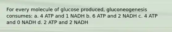 For every molecule of glucose produced, gluconeogenesis consumes: a. 4 ATP and 1 NADH b. 6 ATP and 2 NADH c. 4 ATP and 0 NADH d. 2 ATP and 2 NADH