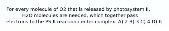 For every molecule of O2 that is released by photosystem II, ______ H2O molecules are needed, which together pass ________ electrons to the PS II reaction-center complex. A) 2 B) 3 C) 4 D) 6