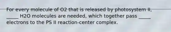 For every molecule of O2 that is released by photosystem II, _____ H2O molecules are needed, which together pass _____ electrons to the PS II reaction-center complex.