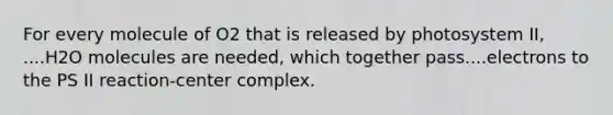For every molecule of O2 that is released by photosystem II, ....H2O molecules are needed, which together pass....electrons to the PS II reaction-center complex.