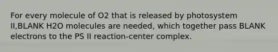 For every molecule of O2 that is released by photosystem II,BLANK H2O molecules are needed, which together pass BLANK electrons to the PS II reaction-center complex.