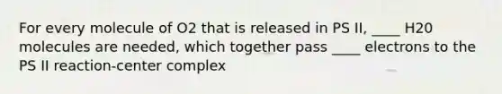 For every molecule of O2 that is released in PS II, ____ H20 molecules are needed, which together pass ____ electrons to the PS II reaction-center complex