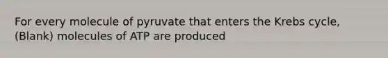 For every molecule of pyruvate that enters the Krebs cycle, (Blank) molecules of ATP are produced