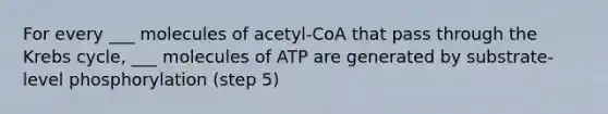 For every ___ molecules of acetyl-CoA that pass through the Krebs cycle, ___ molecules of ATP are generated by substrate-level phosphorylation (step 5)