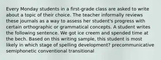 Every Monday students in a first-grade class are asked to write about a topic of their choice. The teacher informally reviews these journals as a way to assess her student's progress with certain orthographic or grammatical concepts. A student writes the following sentence. We got ice creem and spended time at the bech. Based on this writing sample, this student is most likely in which stage of spelling development? precommunicative semiphonetic conventional transitional