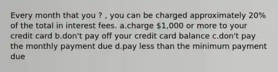 Every month that you ? , you can be charged approximately 20% of the total in interest fees. a.charge 1,000 or more to your credit card b.don't pay off your credit card balance c.don't pay the monthly payment due d.pay less than the minimum payment due