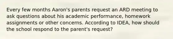 Every few months Aaron's parents request an ARD meeting to ask questions about his academic performance, homework assignments or other concerns. According to IDEA, how should the school respond to the parent's request?