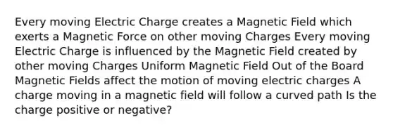 Every moving Electric Charge creates a Magnetic Field which exerts a Magnetic Force on other moving Charges Every moving Electric Charge is influenced by the Magnetic Field created by other moving Charges Uniform Magnetic Field Out of the Board Magnetic Fields affect the motion of moving electric charges A charge moving in a magnetic field will follow a curved path Is the charge positive or negative?