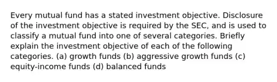 Every mutual fund has a stated investment objective. Disclosure of the investment objective is required by the SEC, and is used to classify a mutual fund into one of several categories. Briefly explain the investment objective of each of the following categories. (a) growth funds (b) aggressive growth funds (c) equity-income funds (d) balanced funds