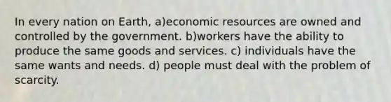 In every nation on Earth, a)economic resources are owned and controlled by the government. b)workers have the ability to produce the same goods and services. c) individuals have the same wants and needs. d) people must deal with the problem of scarcity.