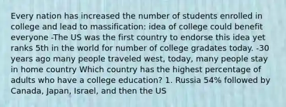 Every nation has increased the number of students enrolled in college and lead to massification: idea of college could benefit everyone -The US was the first country to endorse this idea yet ranks 5th in the world for number of college gradates today. -30 years ago many people traveled west, today, many people stay in home country Which country has the highest percentage of adults who have a college education? 1. Russia 54% followed by Canada, Japan, Israel, and then the US