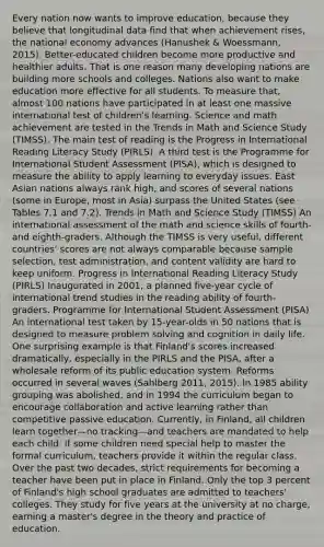 Every nation now wants to improve education, because they believe that longitudinal data find that when achievement rises, the national economy advances (Hanushek & Woessmann, 2015). Better-educated children become more productive and healthier adults. That is one reason many developing nations are building more schools and colleges. Nations also want to make education more effective for all students. To measure that, almost 100 nations have participated in at least one massive international test of children's learning. Science and math achievement are tested in the Trends in Math and Science Study (TIMSS). The main test of reading is the Progress in International Reading Literacy Study (PIRLS). A third test is the Programme for International Student Assessment (PISA), which is designed to measure the ability to apply learning to everyday issues. East Asian nations always rank high, and scores of several nations (some in Europe, most in Asia) surpass the United States (see Tables 7.1 and 7.2). Trends in Math and Science Study (TIMSS) An international assessment of the math and science skills of fourth- and eighth-graders. Although the TIMSS is very useful, different countries' scores are not always comparable because sample selection, test administration, and content validity are hard to keep uniform. Progress in International Reading Literacy Study (PIRLS) Inaugurated in 2001, a planned five-year cycle of international trend studies in the reading ability of fourth-graders. Programme for International Student Assessment (PISA) An international test taken by 15-year-olds in 50 nations that is designed to measure problem solving and cognition in daily life. One surprising example is that Finland's scores increased dramatically, especially in the PIRLS and the PISA, after a wholesale reform of its public education system. Reforms occurred in several waves (Sahlberg 2011, 2015). In 1985 ability grouping was abolished, and in 1994 the curriculum began to encourage collaboration and active learning rather than competitive passive education. Currently, in Finland, all children learn together—no tracking—and teachers are mandated to help each child. If some children need special help to master the formal curriculum, teachers provide it within the regular class. Over the past two decades, strict requirements for becoming a teacher have been put in place in Finland. Only the top 3 percent of Finland's high school graduates are admitted to teachers' colleges. They study for five years at the university at no charge, earning a master's degree in the theory and practice of education.