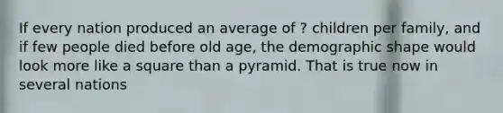 If every nation produced an average of ? children per family, and if few people died before old age, the demographic shape would look more like a square than a pyramid. That is true now in several nations