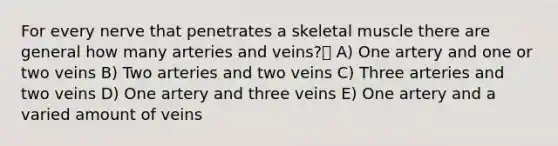 For every nerve that penetrates a skeletal muscle there are general how many arteries and veins? A) One artery and one or two veins B) Two arteries and two veins C) Three arteries and two veins D) One artery and three veins E) One artery and a varied amount of veins