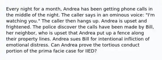 Every night for a month, Andrea has been getting phone calls in the middle of the night. The caller says in an ominous voice: "I'm watching you." The caller then hangs up. Andrea is upset and frightened. The police discover the calls have been made by Bill, her neighbor, who is upset that Andrea put up a fence along their property lines. Andrea sues Bill for intentional infliction of emotional distress. Can Andrea prove the tortious conduct portion of the prima facie case for IIED?