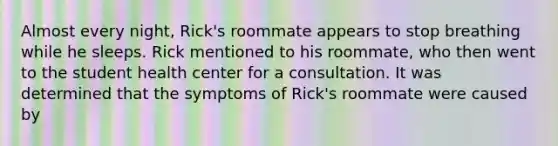 Almost every night, Rick's roommate appears to stop breathing while he sleeps. Rick mentioned to his roommate, who then went to the student health center for a consultation. It was determined that the symptoms of Rick's roommate were caused by