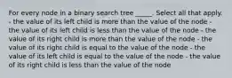 For every node in a binary search tree _____. Select all that apply. - the value of its left child is more than the value of the node - the value of its left child is less than the value of the node - the value of its right child is more than the value of the node - the value of its right child is equal to the value of the node - the value of its left child is equal to the value of the node - the value of its right child is less than the value of the node