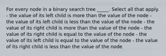 For every node in a binary search tree _____. Select all that apply. - the value of its left child is more than the value of the node - the value of its left child is less than the value of the node - the value of its right child is more than the value of the node - the value of its right child is equal to the value of the node - the value of its left child is equal to the value of the node - the value of its right child is less than the value of the node