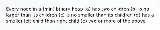 Every node in a (min) binary heap (a) has two children (b) is no larger than its children (c) is no smaller than its children (d) has a smaller left child than right child (e) two or more of the above