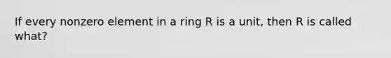 If every nonzero element in a ring R is a unit, then R is called what?