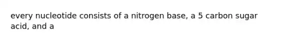 every nucleotide consists of a nitrogen base, a 5 carbon sugar acid, and a