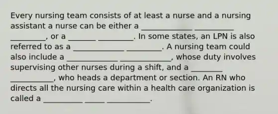 Every nursing team consists of at least a nurse and a nursing assistant a nurse can be either a _____________ __________ _________, or a _______ _________. In some states, an LPN is also referred to as a _____________ _________. A nursing team could also include a _____________ _____________, whose duty involves supervising other nurses during a shift, and a ________ ___________, who heads a department or section. An RN who directs all the nursing care within a health care organization is called a __________ _____ ___________.