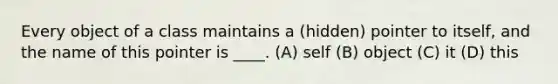 Every object of a class maintains a (hidden) pointer to itself, and the name of this pointer is ____. (A) self (B) object (C) it (D) this