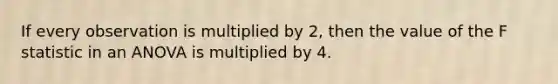 If every observation is multiplied by 2, then the value of the F statistic in an ANOVA is multiplied by 4.