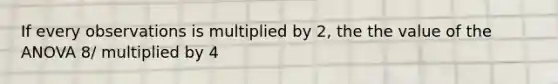 If every observations is multiplied by 2, the the value of the ANOVA 8/ multiplied by 4