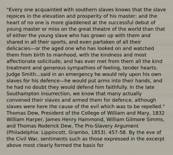 "Every one acquainted with southern slaves knows that the slave rejoices in the elevation and prosperity of his master; and the heart of no one is more gladdened at the successful debut of young master or miss on the great theatre of the world than that of either the young slave who has grown up with them and shared in all their sports, and even partaken of all their delicacies—or the aged one who has looked on and watched them from birth to manhood, with the kindness and most affectionate solicitude, and has ever met from them all the kind treatment and generous sympathies of feeling, tender hearts. Judge Smith...said in an emergency he would rely upon his own slaves for his defence—he would put arms into their hands, and he had no doubt they would defend him faithfully. In the late Southampton insurrection, we know that many actually convened their slaves and armed them for defence, although slaves were here the cause of the evil which was to be repelled." Thomas Dew, President of the College of William and Mary, 1832 William Harper, James Henry Hammond, William Gilmore Simms, and Thomas Roderick Dew, The Pro-Slavery Argument (Philadelphia: Lippincott, Grambo, 1853), 457-58. By the eve of the Civil War, sentiments such as those expressed in the excerpt above most clearly formed the basis for