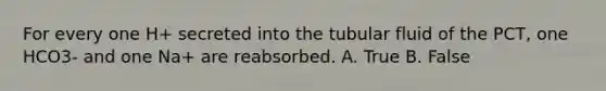 For every one H+ secreted into the tubular fluid of the PCT, one HCO3- and one Na+ are reabsorbed. A. True B. False