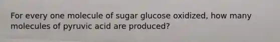 For every one molecule of sugar glucose oxidized, how many molecules of pyruvic acid are produced?