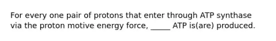 For every one pair of protons that enter through ATP synthase via the proton motive energy force, _____ ATP is(are) produced.