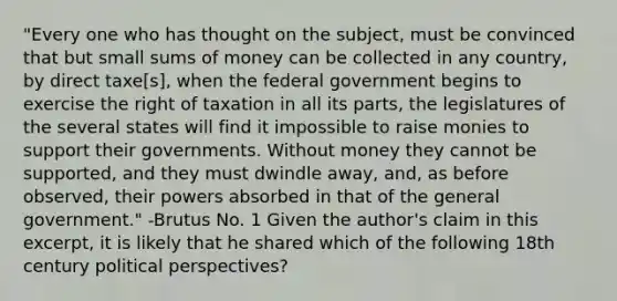 "Every one who has thought on the subject, must be convinced that but small sums of money can be collected in any country, by direct taxe[s], when the federal government begins to exercise the right of taxation in all its parts, the legislatures of the several states will find it impossible to raise monies to support their governments. Without money they cannot be supported, and they must dwindle away, and, as before observed, their powers absorbed in that of the general government." -Brutus No. 1 Given the author's claim in this excerpt, it is likely that he shared which of the following 18th century political perspectives?