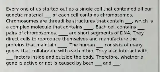 Every one of us started out as a single cell that contained all our genetic material ___ of each cell contains chromosomes. Chromosomes are threadlike structures that contain ___, which is a complex molecule that contains ____. Each cell contains ___ pairs of chromosomes. ____ are short segments of DNA. They direct cells to reproduce themselves and manufacture the proteins that maintain ____. The human ___ consists of many genes that collaborate with each other. They also interact with ___ factors inside and outside the body. Therefore, whether a gene is active or not is caused by both ___ and ___.