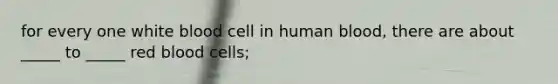 for every one white blood cell in human blood, there are about _____ to _____ red blood cells;