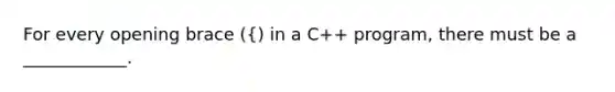 For every opening brace ({) in a C++ program, there must be a ____________.