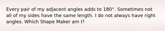 Every pair of my <a href='https://www.questionai.com/knowledge/knPzVOQJ31-adjacent-angles' class='anchor-knowledge'>adjacent angles</a> adds to 180°. Sometimes not all of my sides have the same length. I do not always have <a href='https://www.questionai.com/knowledge/kIh722csLJ-right-angle' class='anchor-knowledge'>right angle</a>s. Which Shape Maker am I?