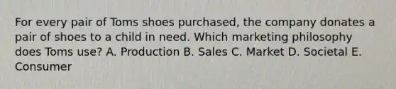 For every pair of Toms shoes purchased, the company donates a pair of shoes to a child in need. Which marketing philosophy does Toms use? A. Production B. Sales C. Market D. Societal E. Consumer